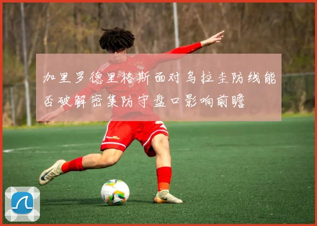 加里罗德里格斯面对乌拉圭防线能否破解密集防守盘口影响前瞻