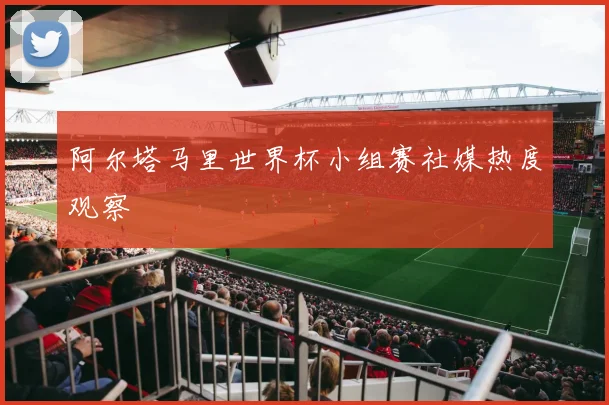 阿尔塔马里世界杯小组赛社媒热度观察