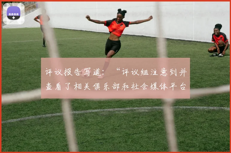 评议报告写道：“评议组注意到并查看了相关俱乐部和社会媒体平台流传的各个角度拍摄的非官方视频