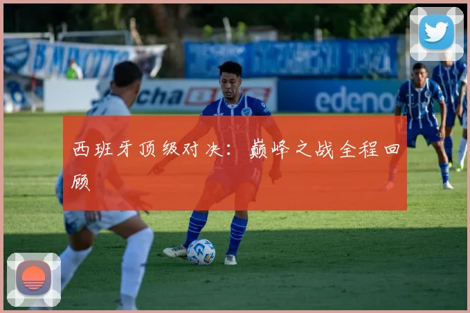 西班牙顶级对决：巅峰之战全程回顾