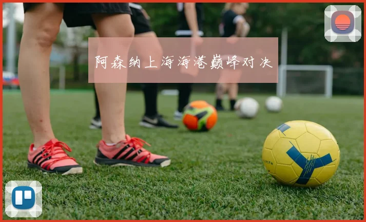 阿森纳上海海港巅峰对决
