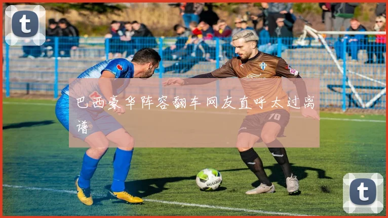 巴西豪华阵容翻车网友直呼太过离谱