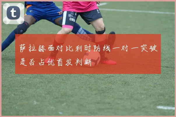 萨拉赫面对比利时防线一对一突破是否占优首发判断