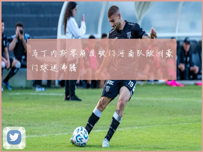 马丁内斯零角度破门河南队欧洲豪门球迷沸腾