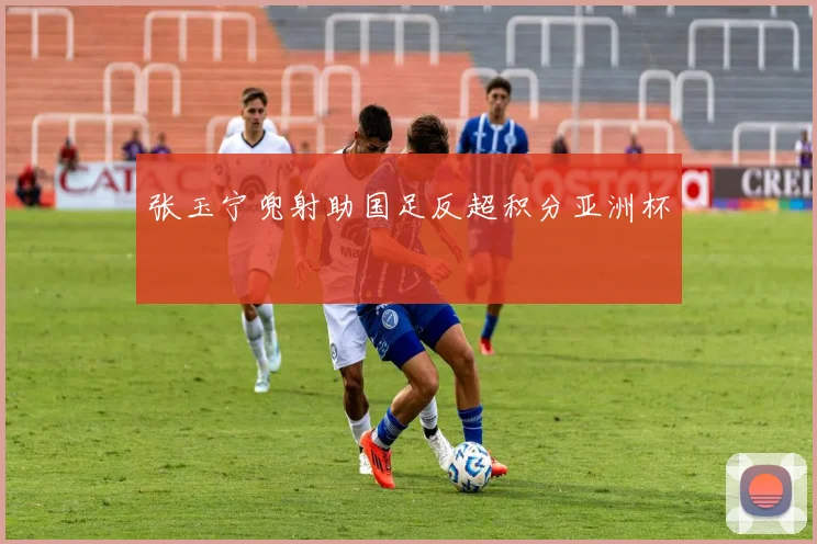 张玉宁兜射助国足反超积分亚洲杯