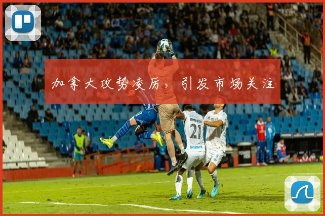 加拿大攻势凌厉，引发市场关注