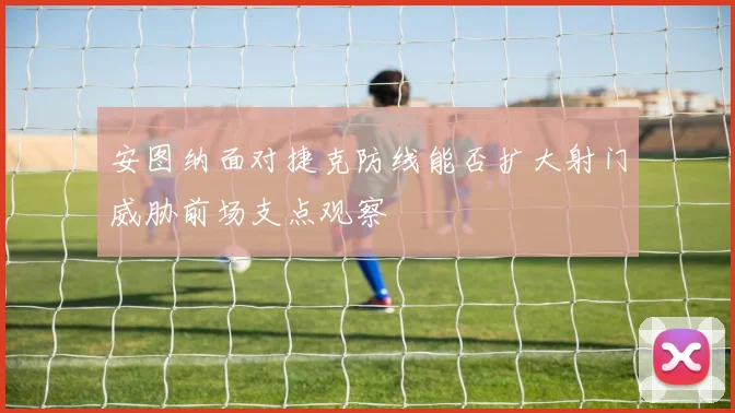 安图纳面对捷克防线能否扩大射门威胁前场支点观察