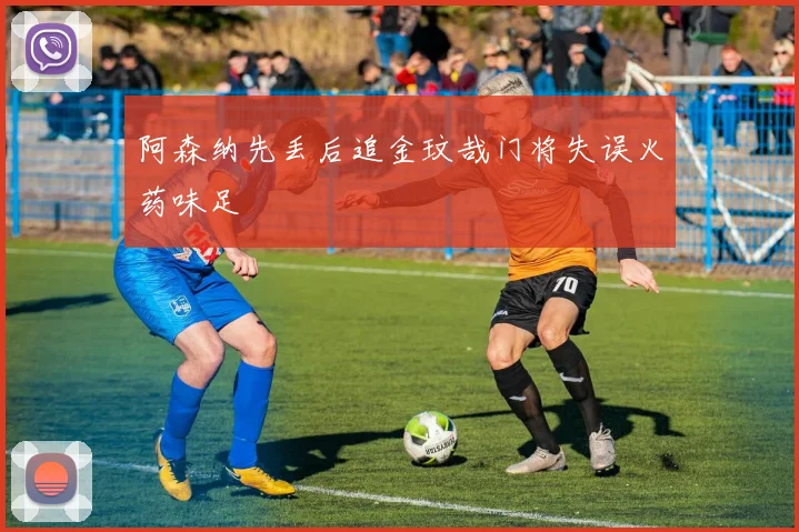 阿森纳先丢后追金玟哉门将失误火药味足