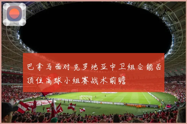 巴拿马面对克罗地亚中卫组合能否顶住高球小组赛战术前瞻