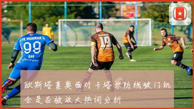 欧斯塔基奥面对卡塔尔防线破门机会是否被放大热词分析