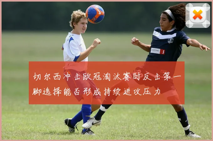 切尔西冲击欧冠淘汰赛时反击第一脚选择能否形成持续进攻压力