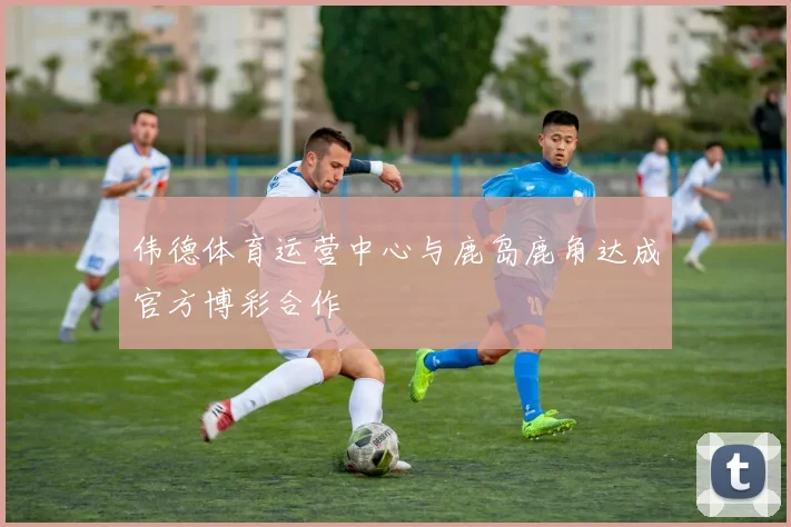 伟德体育运营中心与鹿岛鹿角达成官方博彩合作
