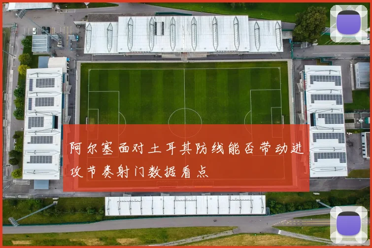阿尔塞面对土耳其防线能否带动进攻节奏射门数据看点