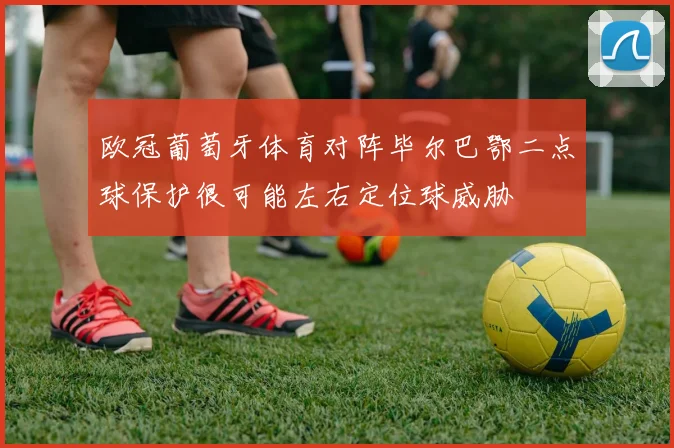 欧冠葡萄牙体育对阵毕尔巴鄂二点球保护很可能左右定位球威胁