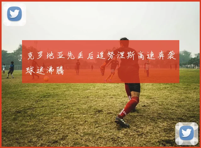 克罗地亚先丢后追努涅斯高速奔袭球迷沸腾