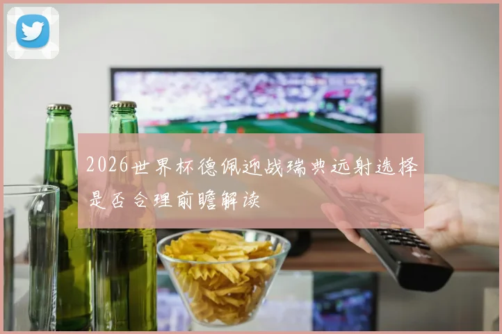 2026世界杯德佩迎战瑞典远射选择是否合理前瞻解读