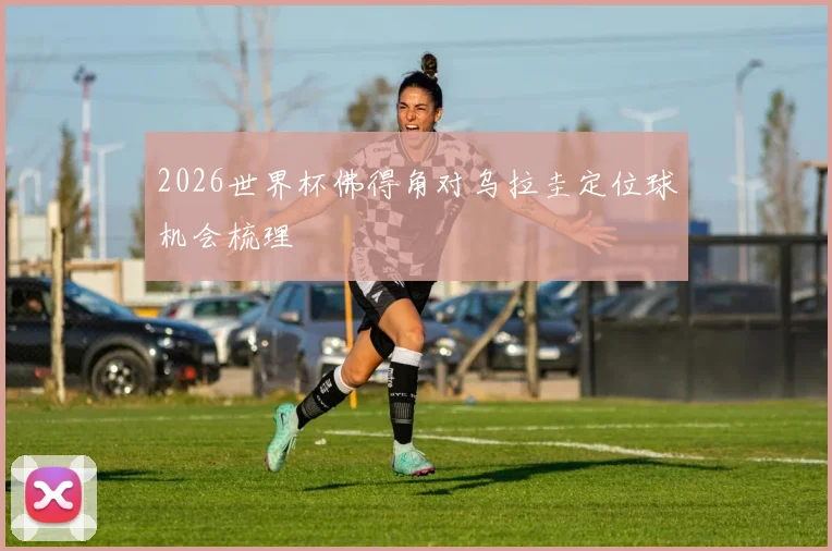 2026世界杯佛得角对乌拉圭定位球机会梳理