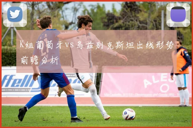 K组葡萄牙vs乌兹别克斯坦出线形势前瞻分析