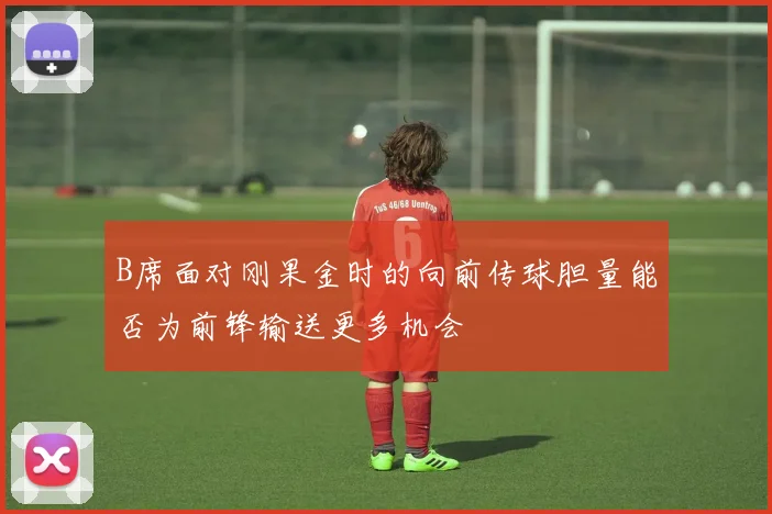 B席面对刚果金时的向前传球胆量能否为前锋输送更多机会