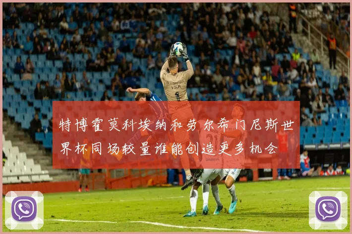 特博霍莫科埃纳和劳尔希门尼斯世界杯同场较量谁能创造更多机会