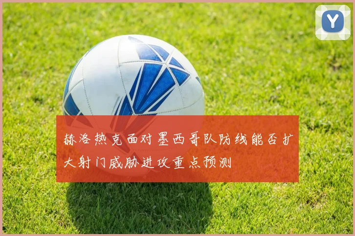 赫洛热克面对墨西哥队防线能否扩大射门威胁进攻重点预测