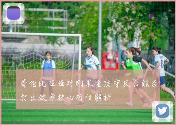 哥伦比亚面对刚果金防守反击能否打出效率核心对位解析