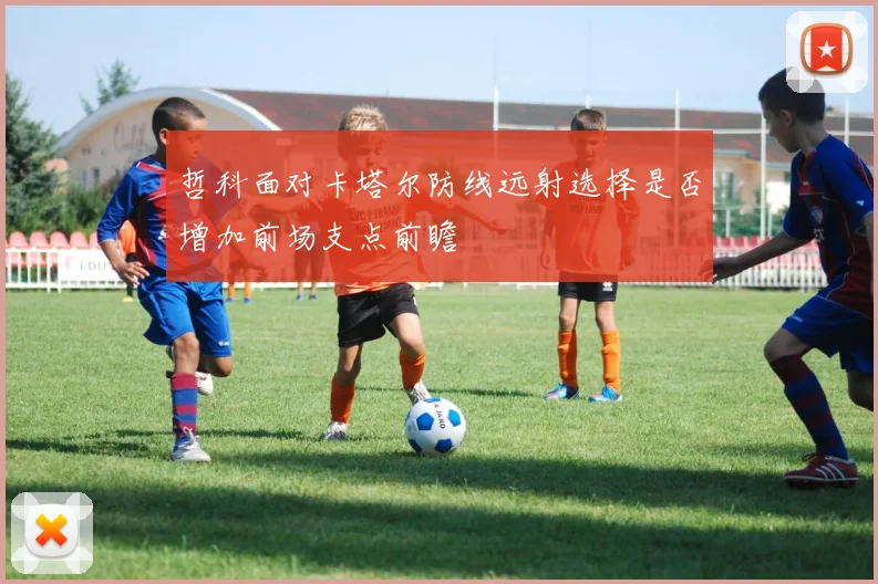 哲科面对卡塔尔防线远射选择是否增加前场支点前瞻