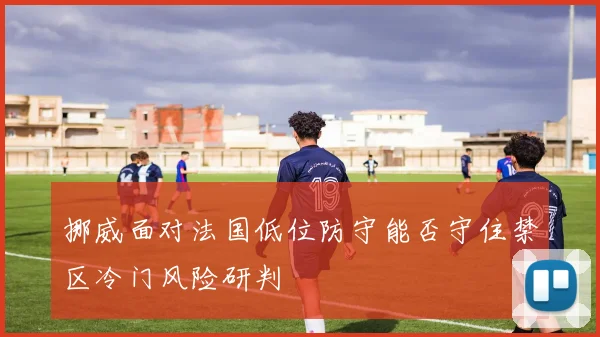 挪威面对法国低位防守能否守住禁区冷门风险研判