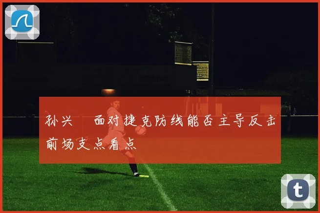 孙兴慜面对捷克防线能否主导反击前场支点看点